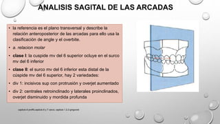 ANALISIS SAGITAL DE LAS ARCADAS
• la referencia es el plano transversal y describe la
relación anteroposterior de las arcadas para ello usa la
clasificación de angle y el overbite.
• a. relacion molar
• clase l: la cuspide mv del 6 superior ocluye en el surco
mv del 6 inferior
• clase ll: el surco mv del 6 inferior esta distal de la
cúspide mv del 6 superior, hay 2 variedades:
• div 1: incisivos sup con protrusión y overjet aumentado
• div 2: centrales retroinclinado y laterales proinclinados,
overjet disminuido y mordida profunda
capitulo 6 proffit,capitulo 6 y 7 canut, capitulo 1,2,3 gregroret
 