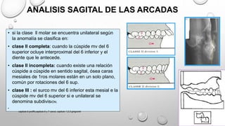 • si la clase ll molar se encuentra unilateral según
la anomalía se clasifica en:
• clase ll completa: cuando la cúspide mv del 6
superior ocluye interproximal del 6 inferior y el
diente que le antecede.
• clase ll incompleta: cuando existe una relación
cúspide a cúspide en sentido sagital, ósea caras
mesiales de 1ros molares están en un solo plano,
común por rotaciones del 6 sup.
• clase lll : el surco mv del 6 inferior esta mesial e la
cúspide mv del 6 superior si e unilateral se
denomina subdivisIÓN.
•
ANALISIS SAGITAL DE LAS ARCADAS
capitulo 6 proffit,capitulo 6 y 7 canut, capitulo 1,2,3 gregroret
 