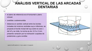ANÁLISIS VERTICAL DE LAS ARCADAS
DENTARIAS
• el plano de referencia es el horizontal o plano
oclusal.
• overbite o sobremordida
• distancia en sentido vertical entre los bordes
incisales de incisivos centrales sup e inferiores, se
proyecta el borde incisal del sup sobre la cara v
del inf y se mide. la norma es de +2.5 a 3 mm.
presenta variación por la inclinación cuspidea de
posteriores y guía condilar.
capitulo 6 proffit,capitulo 6 y 7 canut, capitulo 1,2,3 gregroret
 