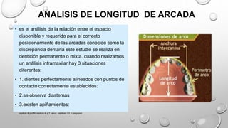 ANALISIS DE LONGITUD DE ARCADA
• es el análisis de la relación entre el espacio
disponible y requerido para el correcto
posicionamiento de las arcadas conocido como la
discrepancia dentaria este estudio se realiza en
dentición permanente o mixta. cuando realizamos
un análisis intramaxilar hay 3 situaciones
diferentes:
• 1. dientes perfectamente alineados con puntos de
contacto correctamente establecidos:
• 2.se observa diastemas
• 3.existen apiñamientos:
capitulo 6 proffit,capitulo 6 y 7 canut, capitulo 1,2,3 gregroret
 