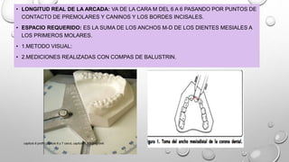 • LONGITUD REAL DE LA ARCADA: VA DE LA CARA M DEL 6 A 6 PASANDO POR PUNTOS DE
CONTACTO DE PREMOLARES Y CANINOS Y LOS BORDES INCISALES.
• ESPACIO REQUERIDO: ES LA SUMA DE LOS ANCHOS M-D DE LOS DIENTES MESIALES A
LOS PRIMEROS MOLARES.
• 1.METODO VISUAL:
• 2.MEDICIONES REALIZADAS CON COMPAS DE BALUSTRIN.
capitulo 6 proffit,capitulo 6 y 7 canut, capitulo 1,2,3 gregroret
 