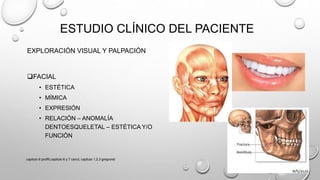 EXPLORACIÓN VISUAL Y PALPACIÓN
FACIAL
• ESTÉTICA
• MÍMICA
• EXPRESIÓN
• RELACIÓN – ANOMALÍA
DENTOESQUELETAL – ESTÉTICA Y/O
FUNCIÓN
ESTUDIO CLÍNICO DEL PACIENTE
capitulo 6 proffit,capitulo 6 y 7 canut, capitulo 1,2,3 gregroret
 