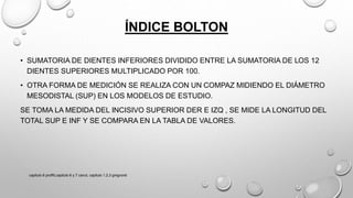 ÍNDICE BOLTON
• SUMATORIA DE DIENTES INFERIORES DIVIDIDO ENTRE LA SUMATORIA DE LOS 12
DIENTES SUPERIORES MULTIPLICADO POR 100.
• OTRA FORMA DE MEDICIÓN SE REALIZA CON UN COMPAZ MIDIENDO EL DIÁMETRO
MESODISTAL (SUP) EN LOS MODELOS DE ESTUDIO.
SE TOMA LA MEDIDA DEL INCISIVO SUPERIOR DER E IZQ , SE MIDE LA LONGITUD DEL
TOTAL SUP E INF Y SE COMPARA EN LA TABLA DE VALORES.
capitulo 6 proffit,capitulo 6 y 7 canut, capitulo 1,2,3 gregroret
 