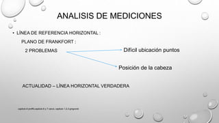 ANALISIS DE MEDICIONES
• LÍNEA DE REFERENCIA HORIZONTAL :
PLANO DE FRANKFORT :
2 PROBLEMAS
ACTUALIDAD – LÍNEA HORIZONTAL VERDADERA
Difícil ubicación puntos
Posición de la cabeza
capitulo 6 proffit,capitulo 6 y 7 canut, capitulo 1,2,3 gregroret
 
