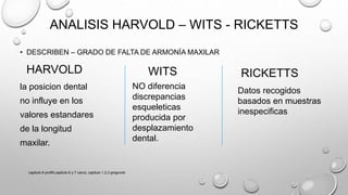 ANALISIS HARVOLD – WITS - RICKETTS
• DESCRIBEN – GRADO DE FALTA DE ARMONÍA MAXILAR
HARVOLD
la posicion dental
no influye en los
valores estandares
de la longitud
maxilar.
WITS
NO diferencia
discrepancias
esqueleticas
producida por
desplazamiento
dental.
RICKETTS
Datos recogidos
basados en muestras
inespecificas
capitulo 6 proffit,capitulo 6 y 7 canut, capitulo 1,2,3 gregroret
 