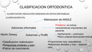 CLASIFICACION ORTODONTICA
• CLASIFICACIÓN: REDUCCIÓN ORDENADA DE DATOS DISPONIBLES.
CLASIFICACIÓN ÚTIL
Maloclusion de ANGLE
Problema: no incluia
caracteristicas importantes del
paciente
Adiciones informales
Martin Dewey Ackerman y Proffit
•Clasificacion maloclusion
•Relaciones molares y max.
•Patron de crecimiento
•Proporciones max. esqueleticas
•Relaciones dentales y max – aspecto
cara.
•Apiñamiento – protrusion
•Plano antpost-transversal-vertical
capitulo 6 proffit,capitulo 6 y 7 canut, capitulo 1,2,3 gregroret
 