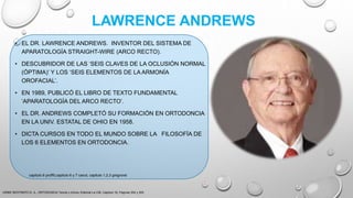 LAWRENCE ANDREWS
• EL DR. LAWRENCE ANDREWS. INVENTOR DEL SISTEMA DE
APARATOLOGÍA STRAIGHT-WIRE (ARCO RECTO).
• DESCUBRIDOR DE LAS ‘SEIS CLAVES DE LA OCLUSIÓN NORMAL
(ÓPTIMA)’ Y LOS ‘SEIS ELEMENTOS DE LA ARMONÍA
OROFACIAL’.
• EN 1989, PUBLICÓ EL LIBRO DE TEXTO FUNDAMENTAL
‘APARATOLOGÍA DEL ARCO RECTO’.
• EL DR. ANDREWS COMPLETÓ SU FORMACIÓN EN ORTODONCIA
EN LA UNIV. ESTATAL DE OHIO EN 1958.
• DICTA CURSOS EN TODO EL MUNDO SOBRE LA FILOSOFÍA DE
LOS 6 ELEMENTOS EN ORTODONCIA.
URIBE RESTREPO G. A., ORTODONCIA Teoría y clínica, Editorial La CIB, Capitulo 16, Paginas 304 y 305.
capitulo 6 proffit,capitulo 6 y 7 canut, capitulo 1,2,3 gregroret
 