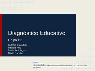 Diagnóstico Educativo
Grupo # 2
Ludmila Starodub
Patricio Ruiz
Stalin Arciniegas
David Narváez
Enlace :
https://docs.google.
com/presentation/d/1v5X8Zpq0hR1W6cURImBoPZKZbttQU_YS82GCNTrJlF8/edit?
usp=sharing
 