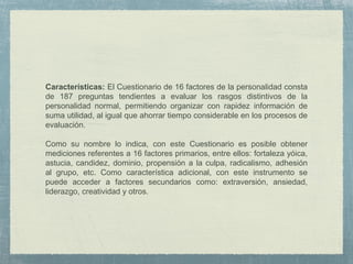 Características: El Cuestionario de 16 factores de la personalidad consta
de 187 preguntas tendientes a evaluar los rasgos distintivos de la
personalidad normal, permitiendo organizar con rapidez información de
suma utilidad, al igual que ahorrar tiempo considerable en los procesos de
evaluación.
Como su nombre lo indica, con este Cuestionario es posible obtener
mediciones referentes a 16 factores primarios, entre ellos: fortaleza yóica,
astucia, candidez, dominio, propensión a la culpa, radicalismo, adhesión
al grupo, etc. Como característica adicional, con este instrumento se
puede acceder a factores secundarios como: extraversión, ansiedad,
liderazgo, creatividad y otros.
 