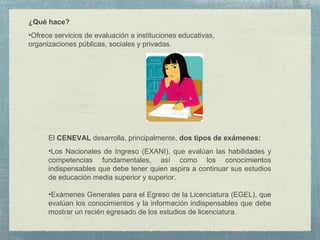 ¿Qué hace?
•Ofrece servicios de evaluación a instituciones educativas,
organizaciones públicas, sociales y privadas.
El CENEVAL desarrolla, principalmente, dos tipos de exámenes:
•Los Nacionales de Ingreso (EXANI), que evalúan las habilidades y
competencias fundamentales, así como los conocimientos
indispensables que debe tener quien aspira a continuar sus estudios
de educación media superior y superior.
•Exámenes Generales para el Egreso de la Licenciatura (EGEL), que
evalúan los conocimientos y la información indispensables que debe
mostrar un recién egresado de los estudios de licenciatura.
 