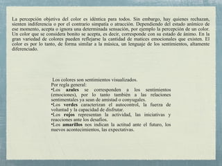 Los colores son sentimientos visualizados.
Por regla general:
•Los azules se corresponden a los sentimientos
(emociones), por lo tanto también a las relaciones
sentimentales ya sean de amistad o conyugales.
•Los verdes caracterizan el autocontrol, la fuerza de
voluntad y la capacidad de disfrutar.
•Los rojos representan la actividad, las iniciativas y
reacciones ante los desafíos.
•Los amarillos nos indican la actitud ante el futuro, los
nuevos acontecimientos, las expectativas.
La percepción objetiva del color es idéntica para todos. Sin embargo, hay quienes rechazan,
sienten indiferencia o por el contrario simpatía o atracción. Dependiendo del estado anímico de
ese momento, acepta o ignora una determinada sensación, por ejemplo la percepción de un color.
Un color que se considera bonito se acepta, es decir, corresponde con su estado de ánimo. En la
gran variedad de colores pueden reflejarse la cantidad de matices emocionales que existen. El
color es por lo tanto, de forma similar a la música, un lenguaje de los sentimientos, altamente
diferenciado.
 