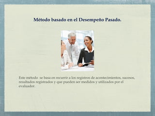 Método basado en el Desempeño Pasado.
Este método se basa en recurrir a los registros de acontecimientos, sucesos,
resultados registrados y que pueden ser medidos y utilizados por el
evaluador.
 