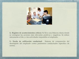 4.- Registro de acontecimientos críticos: Se lleva una bitácora diaria donde
se consignan las acciones más relevantes positivas y negativas. Se refiere
únicamente al día y a las actividades imputables al empleado.
5.- Escala de calificación conductual: Sistema de comparación del
desempeño del empleado contra parámetros conductuales específico de
norma.
 