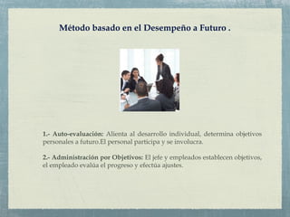 Método basado en el Desempeño a Futuro .
1.- Auto-evaluación: Alienta al desarrollo individual, determina objetivos
personales a futuro.El personal participa y se involucra.
2.- Administración por Objetivos: El jefe y empleados establecen objetivos,
el empleado evalúa el progreso y efectúa ajustes.
 