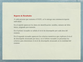 Reporte de Resultados
A cada persona que sustenta el EGEL se le entrega una constancia/reporte
individual.
En el reporte aparecen los datos de identificación: nombre, número de folio
único, asignado previamente.
En el primer recuadro se señala el nivel de desempeño por cada área del
examen.
En el segundo recuadro aparecen los criterios numéricos que explican el nivel
de desempeño alcanzado por área y en el último recuadro se presentan los
criterios para determinar el nivel de desempeño alcanzado en la totalidad del
examen
 