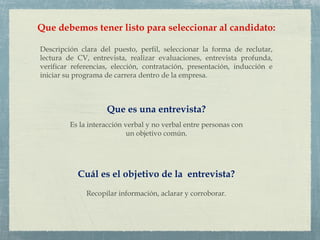 Que debemos tener listo para seleccionar al candidato:
Descripción clara del puesto, perfil, seleccionar la forma de reclutar,
lectura de CV, entrevista, realizar evaluaciones, entrevista profunda,
verificar referencias, elección, contratación, presentación, inducción e
iniciar su programa de carrera dentro de la empresa.
Que es una entrevista?
Es la interacción verbal y no verbal entre personas con
un objetivo común.
Cuál es el objetivo de la entrevista?
Recopilar información, aclarar y corroborar.
 
