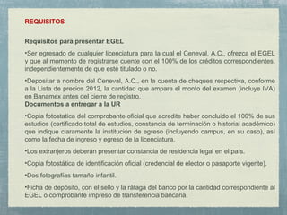 REQUISITOS
Requisitos para presentar EGEL
•Ser egresado de cualquier licenciatura para la cual el Ceneval, A.C., ofrezca el EGEL
y que al momento de registrarse cuente con el 100% de los créditos correspondientes,
independientemente de que esté titulado o no.
•Depositar a nombre del Ceneval, A.C., en la cuenta de cheques respectiva, conforme
a la Lista de precios 2012, la cantidad que ampare el monto del examen (incluye IVA)
en Banamex antes del cierre de registro.
Documentos a entregar a la UR
•Copia fotostatica del comprobante oficial que acredite haber concluido el 100% de sus
estudios (certificado total de estudios, constancia de terminación o historial académico)
que indique claramente la institución de egreso (incluyendo campus, en su caso), así
como la fecha de ingreso y egreso de la licenciatura.
•Los extranjeros deberán presentar constancia de residencia legal en el país.
•Copia fotostática de identificación oficial (credencial de elector o pasaporte vigente).
•Dos fotografías tamaño infantil.
•Ficha de depósito, con el sello y la ráfaga del banco por la cantidad correspondiente al
EGEL o comprobante impreso de transferencia bancaria.
 