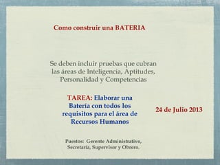Como construir una BATERIA
Se deben incluir pruebas que cubran
las áreas de Inteligencia, Aptitudes,
Personalidad y Competencias
TAREA: Elaborar una
Batería con todos los
requisitos para el área de
Recursos Humanos
Puestos: Gerente Administrativo,
Secretaría, Supervisor y Obrero.
24 de Julio 2013
 