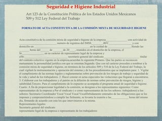Art 123 de la Constitución Política de los Estados Unidos Mexicanos
509 y 512 Ley Federal del Trabajo
Seguridad e Higiene Industrial
Acta constitutiva de la comisión mixta de seguridad e higiene de la empresa_______________ con actividad de
__________________________ numero de registros del IMSS________,RFC________________ y con
domicilio en _______________________________________en la cuidad de ________________.Siendo las
_______ horas del______ de _______de 20____, reunidos en el domicilio de la empresa, el
Sr._______________ en su carácter de representante legal de la empresa y
elSr.______________________________ secretario general del sindicato_________________________ titular
del contrato colectivo vigente en la empresa,acuerdan lo siguiente:Primero. Que las partes se reconocen
mutuamente la personalidad jurídica con que se ostentan.Segundo. Que con tal carácter proceden a nombrar a la
comisión mixta de seguridad e higiene, en términos de los artículos 509 y 510 de la Ley Federal del Trabajo, la
cual vigilará la instrumentación y operación del sistema y de los procedimientos que se implanten para: 1. Vigilar
el cumplimiento de las normas legales y reglamentarias sobre prevención de los riesgos de trabajo y seguridad de
la vida y salud de los trabajadores. 2. Hacer constar en actas especiales las violaciones que llegaran a encontrarse.
3. Colaborar con los trabajadores y el patrón en la difusión de normas sobre prevención de riesgos, higiene y
salubridad.Tercero. Para el cumplimiento de lo expuesto se acompaña el programa anual de seguridad e higiene.
Cuarto. A fin de proporcionar legalidad a la comisión, se designan a los representantes siguientes: Como
representantes de la empresa a Por el sindicato ( o como representantes de los los señores: trabajadores) a los
señores: Secretario Coordinador Vocal Vocal Vocal VocalDebidamente enterados de las obligaciones que se les
imponen y comprometiéndose a cumplir las fielmente, se levanta la reunión a las____________ horas del mismo
día, firmando de acuerdo con esta los que intervinieron a la misma.
Representantes legales:
Secretario general del sindicato
representante legal de la empresa o representante de los trabajadores
FORMATO DE ACTA CONSTITUTIVA DE LA COMISIÓN MIXTA DE SEGURIDAD E HIGIENE
 