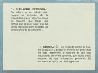 4,. EDUCACIÓN. Se necesita definir el nivel
de educación y buscar el mínimo sin pedir más
de esto (determinar si requiere de que esté
capacitado en forma continua, que títulos debió
obtener, de qué universidad proviene). Es
concretar el índice del nivel esperado.
3.- SITUACIÓN PERSONAL:
Se refiere a su estado civil,
porque es indicativo de la
estabilidad que en algunos casos
se requiere (que tenga una
familia que lo deje viajar, que no
tenga presiones para soportar las
condiciones de su ambiente).
 