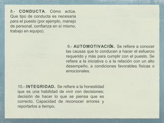 9.- AUTOMOTIVACIÓN. Se refiere a conocer
las causas que lo conducen a hacer el esfuerzo
requerido y más para cumplir con el puesto. Se
refiere a la iniciativa o a la relación con un alto
desempeño, a condiciones favorables físicas o
emocionales.
10.- INTEGRIDAD. Se refiere a la honestidad
que es una habilidad de vivir con decisiones;
decisión de hacer lo que se piensa que es
correcto. Capacidad de reconocer errores y
reportarlos a tiempo.
8.- CONDUCTA. Cómo actúa.
Que tipo de conducta es necesaria
para el puesto (por ejemplo, manejo
de personal, confianza en sí mismo,
trabajo en equipo).
 