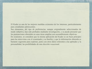 El Kuder es una de las mejores medidas existentes de los intereses, particularmente
para estudiantes adolescentes.
Sus elementos, del tipo de preferencias, aunque originalmente seleccionados de
modo subjetivo, han sido probados mediante investigación, y se puede presumir que
las puntuaciones obtenidas en unas áreas amplias son razonablemente objetivas.
En ocasiones, se considera que la misma aplicación del Kuder es un buen principio
para las entrevistas con el examinado y su familia; y que la información obtenida es
bastante sugerente para explorar, junto con otros datos referentes a las aptitudes y la
personalidad, las posibilidades de una elección vocacional.
 