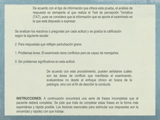 INSTRUCCIONES: A continuación encontrará una serie de frases incompletas que el
paciente deberá completar. Se pide que trate de completar estas frases en la forma más
espontánea y rápida posible. Los factores esenciales para estimular sus respuestas son la
sinceridad y rapidez con que trabaje.
De acuerdo con este procedimiento, pueden señalarse cuáles
son las áreas de conflicto que manifiesta el examinando,
evaluándose no desde el enfoque clínico en busca de la
patología, sino con el fin de describir la conducta.
De acuerdo con el tipo de información que ofrece esta prueba, el análisis de
respuesta es semejante al que realiza el Test de percepción Temática
(TAT), pues se considera que la información que se aporta el examinado es
la que está dispuesto a expresar.
Se analizan los reactivos ó preguntas por cada actitud y se gradúa la calificación
según la siguiente escala:
2 .Para respuestas que reflejan perturbación grave.
1. Problemas leves. El examinado tiene conflictos pero es capaz de manejarlos.
0. Sin problemas significativos en esta actitud.
 