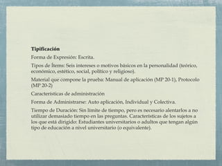 Tipificación
Forma de Expresión: Escrita.
Tipos de Ítems: Seis intereses o motivos básicos en la personalidad (teórico,
económico, estético, social, político y religioso).
Material que compone la prueba: Manual de aplicación (MP 20-1), Protocolo
(MP 20-2)
Características de administración
Forma de Administrarse: Auto aplicación, Individual y Colectiva.
Tiempo de Duración: Sin límite de tiempo, pero es necesario alentarlos a no
utilizar demasiado tiempo en las preguntas. Características de los sujetos a
los que está dirigido: Estudiantes universitarios o adultos que tengan algún
tipo de educación a nivel universitario (o equivalente).
 