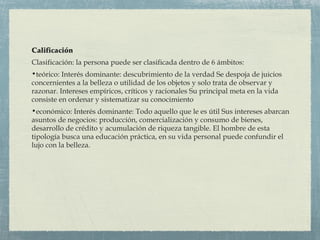 Calificación
Clasificación: la persona puede ser clasificada dentro de 6 ámbitos:
•teórico: Interés dominante: descubrimiento de la verdad Se despoja de juicios
concernientes a la belleza o utilidad de los objetos y solo trata de observar y
razonar. Intereses empíricos, críticos y racionales Su principal meta en la vida
consiste en ordenar y sistematizar su conocimiento
•económico: Interés dominante: Todo aquello que le es útil Sus intereses abarcan
asuntos de negocios: producción, comercialización y consumo de bienes,
desarrollo de crédito y acumulación de riqueza tangible. El hombre de esta
tipología busca una educación práctica, en su vida personal puede confundir el
lujo con la belleza.
 