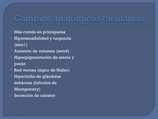  Más común en primigestas
 Hipersensibilidad y turgencia
(sem1)
 Aumento de volumen (sem4)
 Hiperpigmentación de areola y
pezón
 Red venosa (signo de Haller)
 Hipertrofia de glándulas
sebáceas (folículos de
Montgomery)
 Secreción de calostro
 