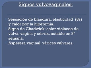  Sensación de blandura, elasticidad (8s)
y calor por la hiperemia.
 Signo de Chadwick: color violáceo de
vulva, vagina y cérvix, notable en 8ª
semana.
 Aspereza vaginal, várices vulvares.
 