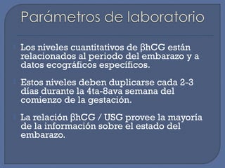  Los niveles cuantitativos de hCG estánβ
relacionados al periodo del embarazo y a
datos ecográficos específicos.
 Estos niveles deben duplicarse cada 2-3
días durante la 4ta-8ava semana del
comienzo de la gestación.
 La relación hCG / USG provee la mayoríaβ
de la información sobre el estado del
embarazo.
 