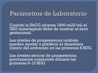 Cuando la hCG alcanza 1800 mLU/mL elβ
USG transvaginal debe de mostrar el saco
gestacional.
 Los niveles de progesterona también
pueden ayudar a predecir el desenlace
clínico del embarazo en las primeras 8 SDG.
 Los niveles séricos de progesterona
permanecen constantes durante las
primeras 9-10 SDG.
 