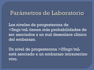  Los niveles de progesterona de
<5ngr/mL tienen más probabilidades de
ser asociados a un mal desenlace clínico
del embarazo.
 Un nivel de progesterona >25ngr/mL
está asociado a un embarazo intrauterino
vivo.
 