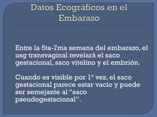  Entre la 5ta-7ma semana del embarazo, el
usg transvaginal revelará el saco
gestacional, saco vitelino y el embrión.
 Cuando es visible por 1ª vez, el saco
gestacional parece estar vacío y puede
ser semejante al “saco
pseudogestacional”.
 