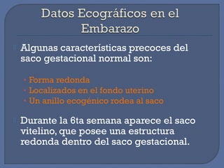  Algunas características precoces del
saco gestacional normal son:
• Forma redonda
• Localizados en el fondo uterino
• Un anillo ecogénico rodea al saco
 Durante la 6ta semana aparece el saco
vitelino, que posee una estructura
redonda dentro del saco gestacional.
 