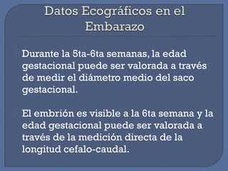 Durante la 5ta-6ta semanas, la edad
gestacional puede ser valorada a través
de medir el diámetro medio del saco
gestacional.
 El embrión es visible a la 6ta semana y la
edad gestacional puede ser valorada a
través de la medición directa de la
longitud cefalo-caudal.
 