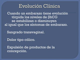Cuando un embarazo tiene evolución
tórpida los niveles de hCGβ
se estabilizan o disminuyen
al igual que los síntomas de embarazo.
 Sangrado transvaginal.
 Dolor tipo cólico.
 Expulsión de productos de la
concepción.
 