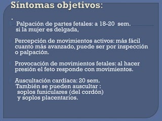   Palpación de partes fetales: a 18-20 sem.
si la mujer es delgada,
 Percepción de movimientos activos: más fácil
cuanto más avanzado, puede ser por inspección
o palpación.
 Provocación de movimientos fetales: al hacer
presión el feto responde con movimientos.
 Auscultación cardíaca: 20 sem.
También se pueden auscultar :
soplos funiculares (del cordón)
y soplos placentarios.
 