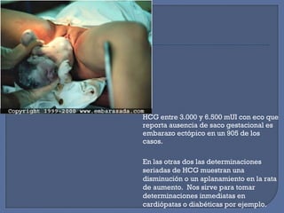HCG entre 3.000 y 6.500 mUI con eco que
reporta ausencia de saco gestacional es
embarazo ectópico en un 905 de los
casos.
En las otras dos las determinaciones
seriadas de HCG muestran una
disminución o un aplanamiento en la rata
de aumento. Nos sirve para tomar
determinaciones inmediatas en
cardiópatas o diabéticas por ejemplo.
 