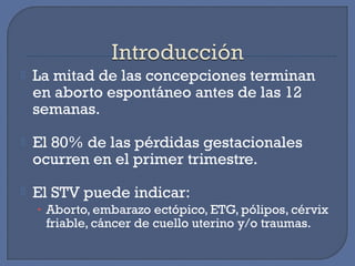  La mitad de las concepciones terminan
en aborto espontáneo antes de las 12
semanas.
 El 80% de las pérdidas gestacionales
ocurren en el primer trimestre.
 El STV puede indicar:
• Aborto, embarazo ectópico, ETG, pólipos, cérvix
friable, cáncer de cuello uterino y/o traumas.
 