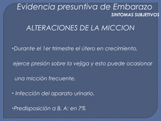 ALTERACIONES DE LA MICCION
•Durante el 1er trimestre el útero en crecimiento,
ejerce presión sobre la vejiga y esto puede ocasionar
una micción frecuente.
• Infección del aparato urinario.
•Predisposición a B. A: en 7%
Evidencia presuntiva de Embarazo
SINTOMAS SUBJETIVOS
 