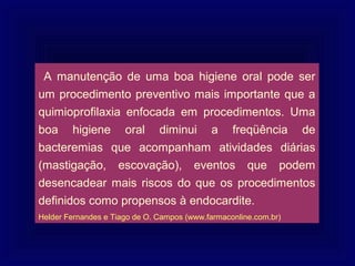 A manutenção de uma boa higiene oral pode ser
um procedimento preventivo mais importante que a
quimioprofilaxia enfocada em procedimentos. Uma
boa higiene oral diminui a freqüência de
bacteremias que acompanham atividades diárias
(mastigação, escovação), eventos que podem
desencadear mais riscos do que os procedimentos
definidos como propensos à endocardite.
Helder Fernandes e Tiago de O. Campos (www.farmaconline.com.br)
 