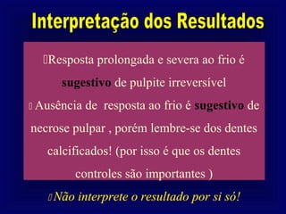 Resposta prolongada e severa ao frio é
      sugestivo de pulpite irreversível
 Ausência de   resposta ao frio é sugestivo de
necrose pulpar , porém lembre-se dos dentes
   calcificados! (por isso é que os dentes
        controles são importantes )
    Não interprete o resultado por si só!
 