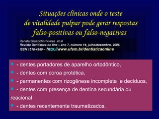 Situações clínicas onde o teste
       de vitalidade pulpar pode gerar respostas
          falso-positivas ou falso-negativas
     Renata Grazziotin Soares et al
     Revista Dentística on line – ano 7, número 14, julho/dezembro, 2006.
     ISSN 1518-4889 – http://www.ufsm.br/dentisticaonline



   - dentes portadores de aparelho ortodôntico,
   - dentes com coroa protética,
   - permanentes com rizogênese incompleta e decíduos,
   - dentes com presença de dentina secundária ou
reacional
   - dentes recentemente traumatizados.
 