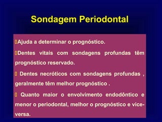 Sondagem Periodontal

Ajuda a determinar o prognóstico.

Dentes vitais com sondagens profundas têm
prognóstico reservado.

 Dentes necróticos com sondagens profundas ,
geralmente têm melhor prognóstico .

 Quanto maior o envolvimento endodôntico e
menor o periodontal, melhor o prognóstico e vice-
versa.
 