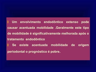    Um envolvimento endodôntico extenso pode
causar acentuada mobilidade .Geralmente este tipo
de mobilidade é significativamente melhorada após o
tratamento endodôntico
   Se   existe   acentuada   mobilidade   de   origem

periodontal o prognóstico é pobre.
 