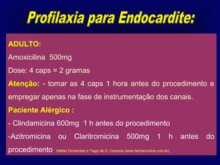 ADULTO:
Amoxicilina 500mg
Dose: 4 caps = 2 gramas
Atenção: - tomar as 4 caps 1 hora antes do procedimento e
empregar apenas na fase de instrumentação dos canais.
Paciente Alérgico :
- Clindamicina 600mg 1 h antes do procedimento
-Azitromicina    ou       Claritromicina               500mg            1     h   antes   do
procedimento    Helder Fernandes e Tiago de O. Campos (www.farmaconline.com.br)
 