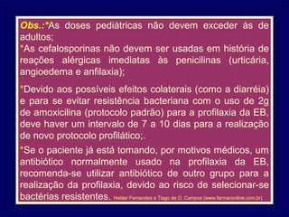 Obs.:*As doses pediátricas não devem exceder às de
adultos;
*As cefalosporinas não devem ser usadas em história de
reações alérgicas imediatas às penicilinas (urticária,
angioedema e anfilaxia);
*Devido aos possíveis efeitos colaterais (como a diarréia)
e para se evitar resistência bacteriana com o uso de 2g
de amoxicilina (protocolo padrão) para a profilaxia da EB,
deve haver um intervalo de 7 a 10 dias para a realização
de novo protocolo profilático;.
*Se o paciente já está tomando, por motivos médicos, um
antibiótico normalmente usado na profilaxia da EB,
recomenda-se utilizar antibiótico de outro grupo para a
realização da profilaxia, devido ao risco de selecionar-se
bactérias resistentes. Helder Fernandes e Tiago de O. Campos (www.farmaconline.com.br)
 