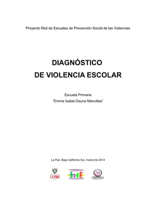 Proyecto Red de Escuelas de Prevención Social de las Violencias
DIAGNÓSTICO
DE VIOLENCIA ESCOLAR
Escuela Primaria
“Emma Isabel Osuna Mancillas”
La Paz, Baja California Sur, marzo de 2014
 